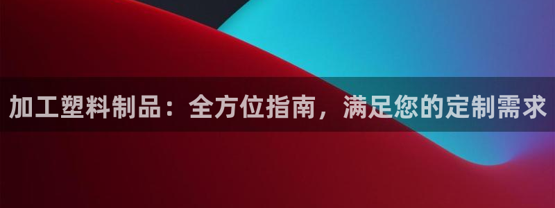 太阳成集团app下载：加工塑料制品：全方位指南，满足您的定制