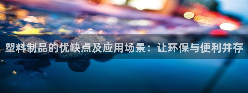 太阳成集团61999：塑料制品的优缺点及应用场景：让环保与便