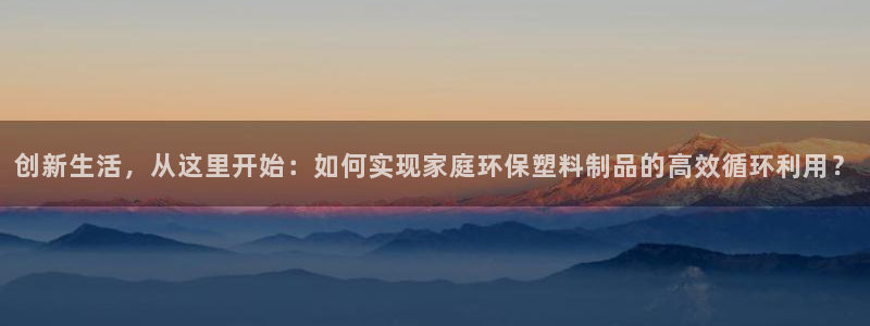 太阳成集团是干嘛的：创新生活，从这里开始：如何实现家庭环保塑