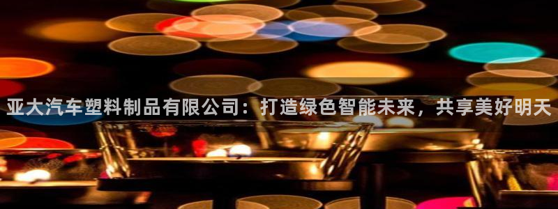 太阳成集团游戏古天乐：亚大汽车塑料制品有限公司：打造绿色智能