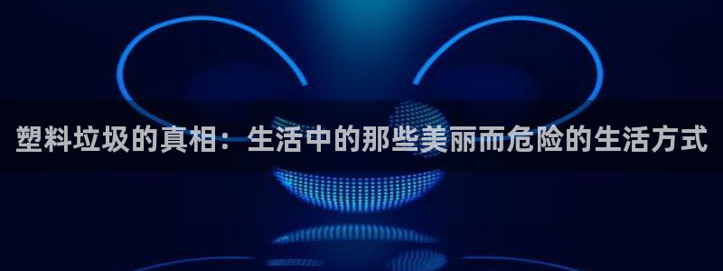 太阳成集团的官方网站：塑料垃圾的真相：生活中的那些美丽而危险