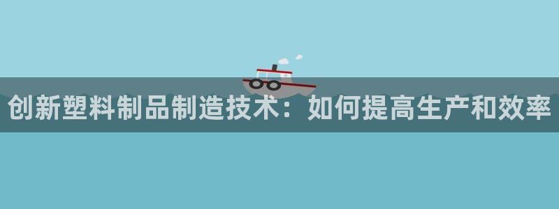 太阳集团app首页：创新塑料制品制造技术：如何提高生产和效率