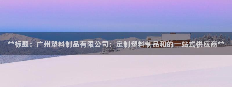 ag太阳集团：**标题：广州塑料制品有限公司：定制塑料制品和